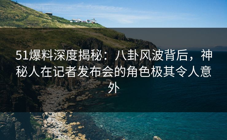 51爆料深度揭秘：八卦风波背后，神秘人在记者发布会的角色极其令人意外