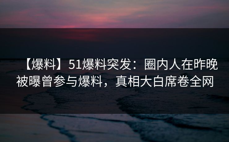 【爆料】51爆料突发：圈内人在昨晚被曝曾参与爆料，真相大白席卷全网