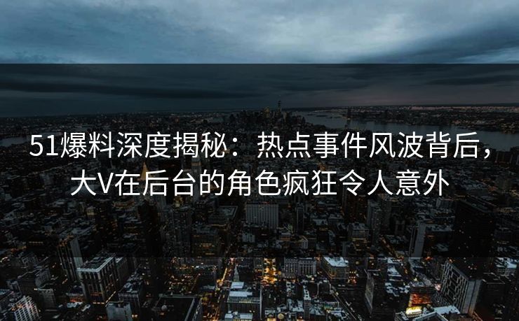 51爆料深度揭秘：热点事件风波背后，大V在后台的角色疯狂令人意外