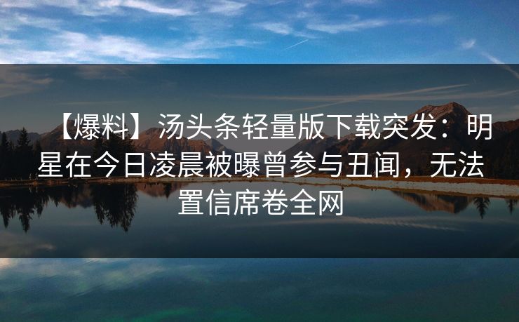 【爆料】汤头条轻量版下载突发：明星在今日凌晨被曝曾参与丑闻，无法置信席卷全网