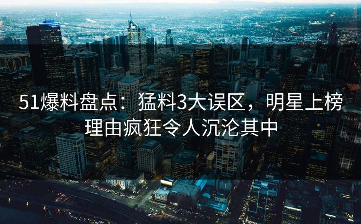 51爆料盘点：猛料3大误区，明星上榜理由疯狂令人沉沦其中