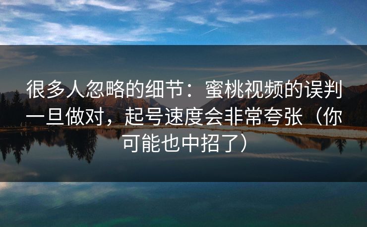 很多人忽略的细节:蜜桃视频的误判一旦做对,起号速度会非常夸张(你可能也中招了) 很多人忽略的细节:蜜桃视频的误判一旦做对,起号速度会非常夸张(你可能也中招了)