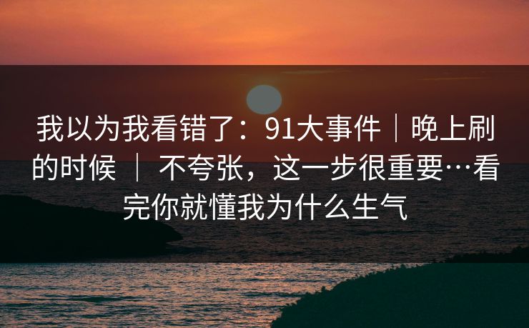我以为我看错了：91大事件｜晚上刷的时候 ｜ 不夸张，这一步很重要…看完你就懂我为什么生气