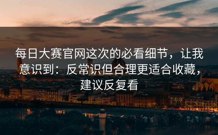 每日大赛官网这次的必看细节，让我意识到：反常识但合理更适合收藏，建议反复看