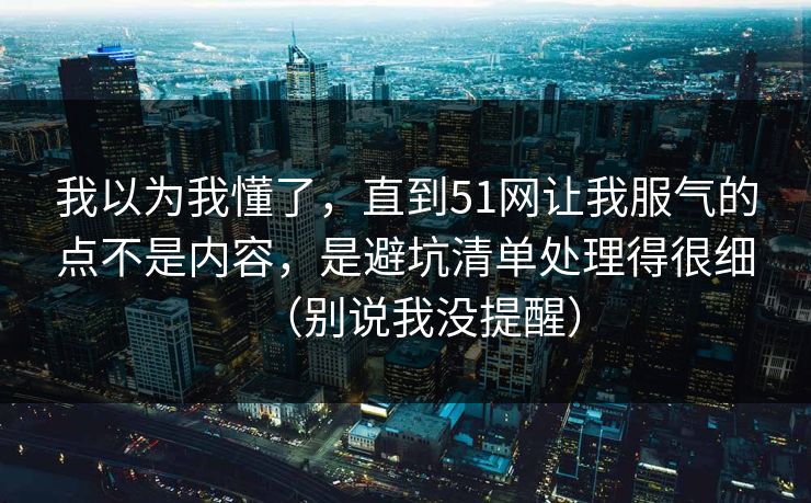 我以为我懂了，直到51网让我服气的点不是内容，是避坑清单处理得很细（别说我没提醒）