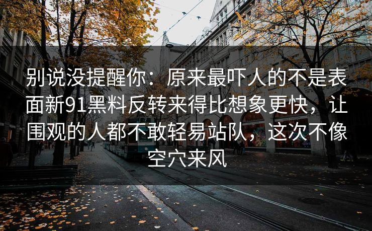 别说没提醒你：原来最吓人的不是表面新91黑料反转来得比想象更快，让围观的人都不敢轻易站队，这次不像空穴来风