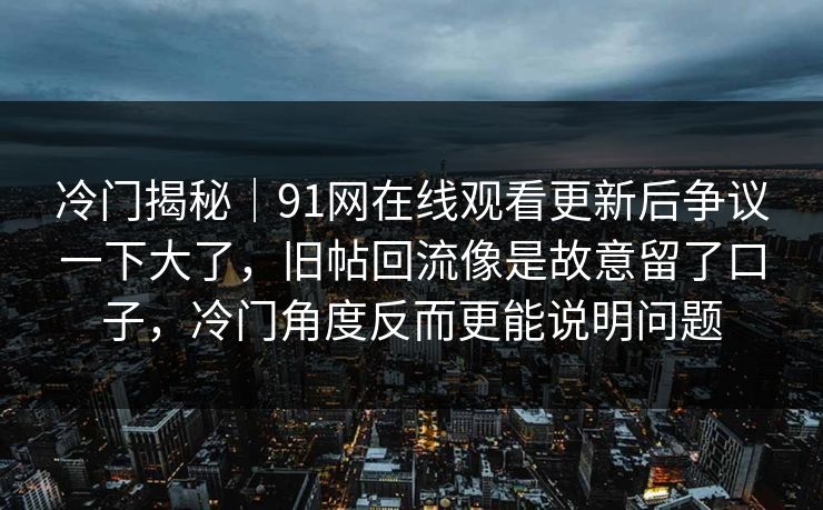冷门揭秘｜91网在线观看更新后争议一下大了，旧帖回流像是故意留了口子，冷门角度反而更能说明问题