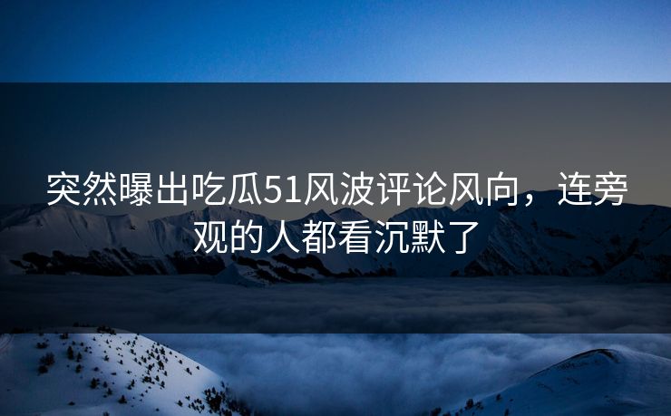 突然曝出吃瓜51风波评论风向，连旁观的人都看沉默了