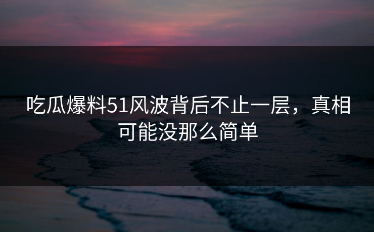 吃瓜爆料51风波背后不止一层，真相可能没那么简单